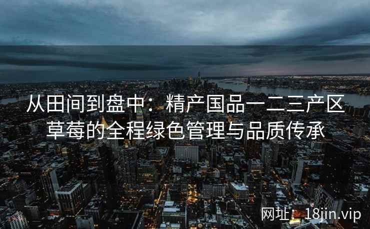 从田间到盘中：精产国品一二三产区草莓的全程绿色管理与品质传承  第1张