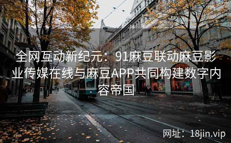 全网互动新纪元：91麻豆联动麻豆影业传媒在线与麻豆APP共同构建数字内容帝国  第2张