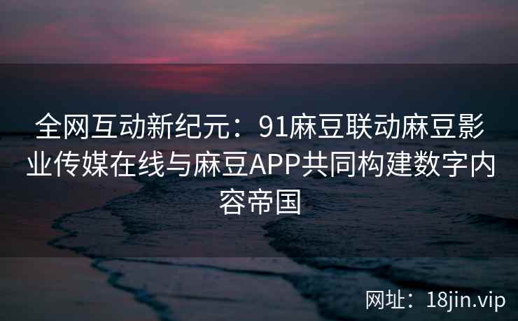 全网互动新纪元：91麻豆联动麻豆影业传媒在线与麻豆APP共同构建数字内容帝国  第1张