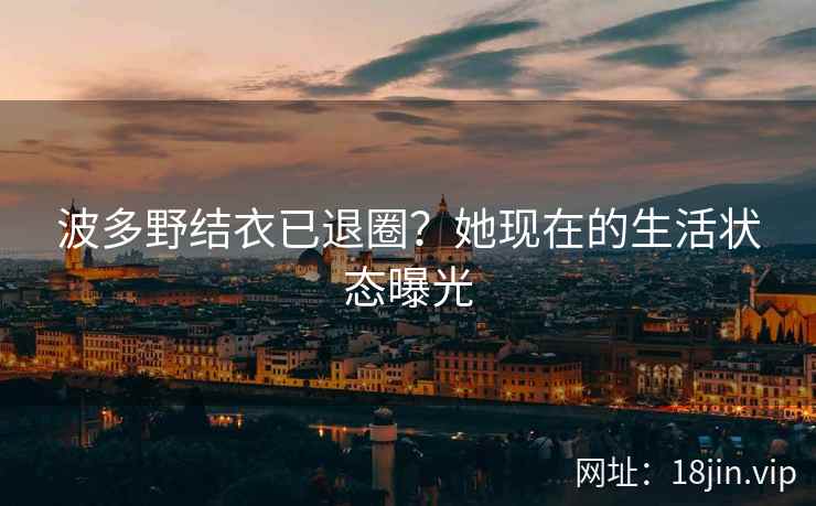 波多野结衣已退圈？她现在的生活状态曝光  第1张