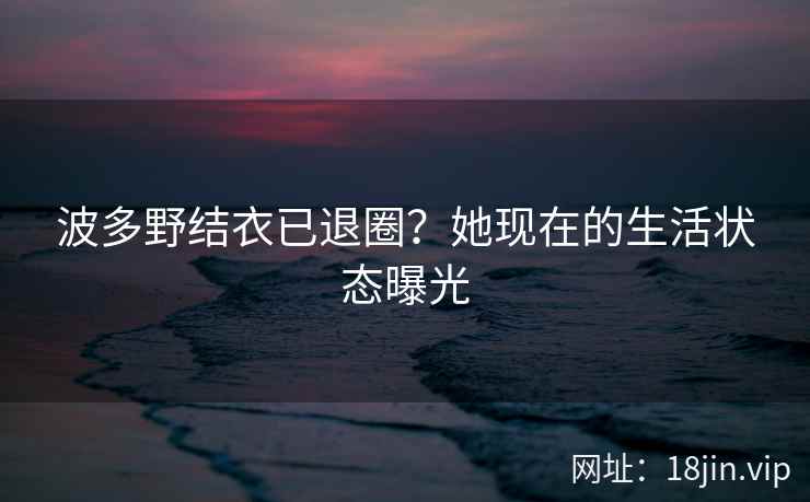 波多野结衣已退圈？她现在的生活状态曝光  第2张