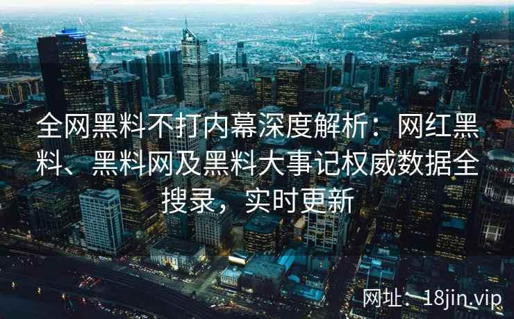 全网黑料不打内幕深度解析：网红黑料、黑料网及黑料大事记权威数据全搜录，实时更新  第2张