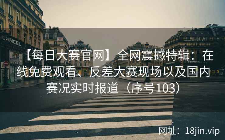 【每日大赛官网】全网震撼特辑：在线免费观看、反差大赛现场以及国内赛况实时报道（序号103）  第1张