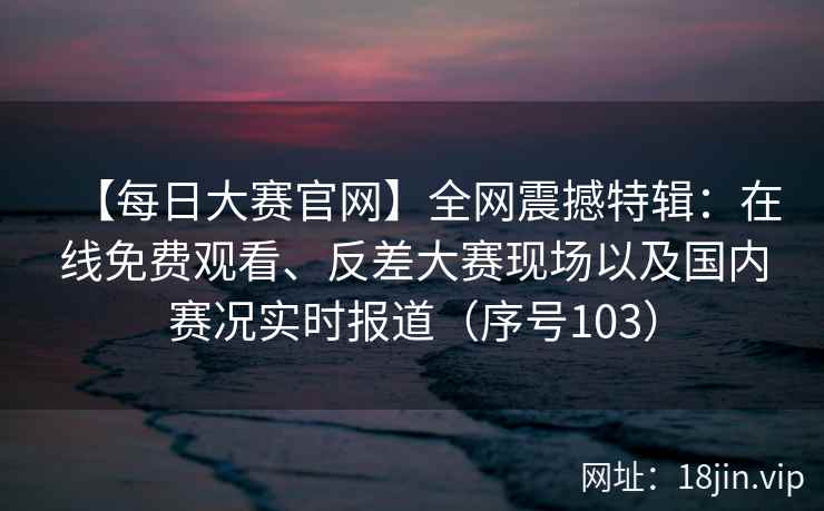 【每日大赛官网】全网震撼特辑：在线免费观看、反差大赛现场以及国内赛况实时报道（序号103）  第2张