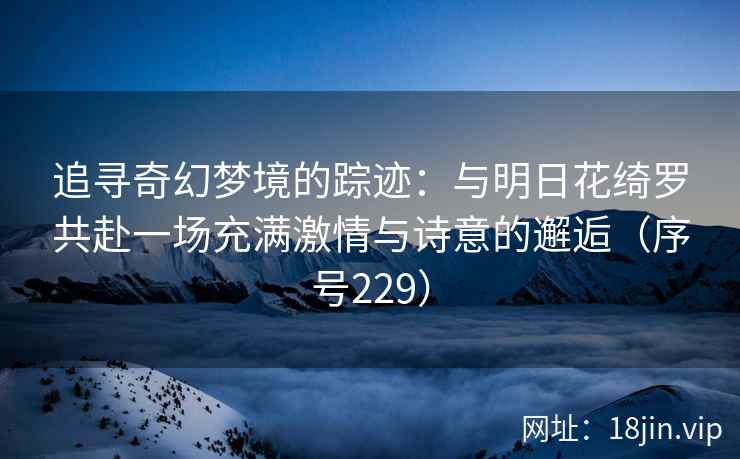 追寻奇幻梦境的踪迹：与明日花绮罗共赴一场充满激情与诗意的邂逅（序号229）  第1张