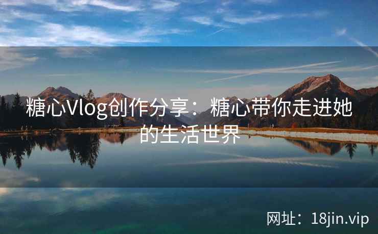 糖心Vlog创作分享：糖心带你走进她的生活世界  第1张