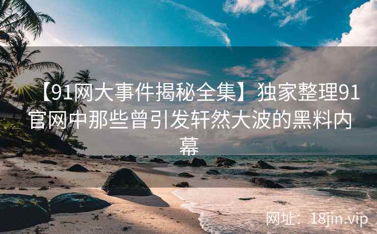 【91网大事件揭秘全集】独家整理91官网中那些曾引发轩然大波的黑料内幕  第1张