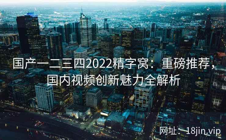 国产一二三四2022精字窝：重磅推荐，国内视频创新魅力全解析  第2张