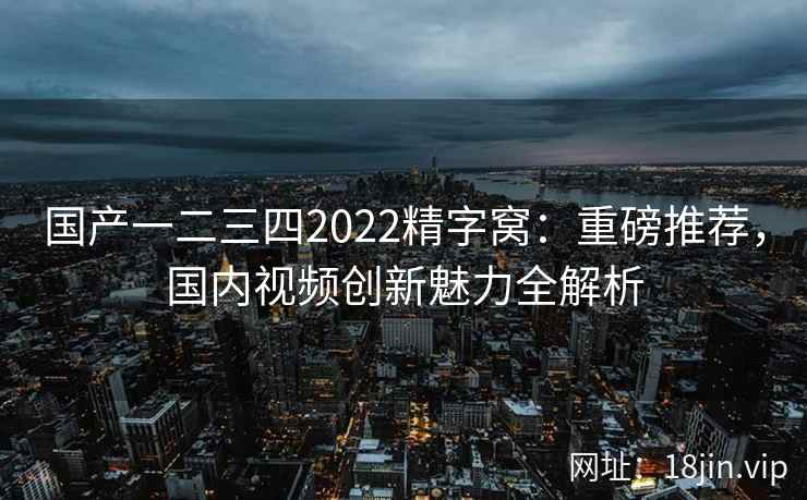 国产一二三四2022精字窝：重磅推荐，国内视频创新魅力全解析  第1张