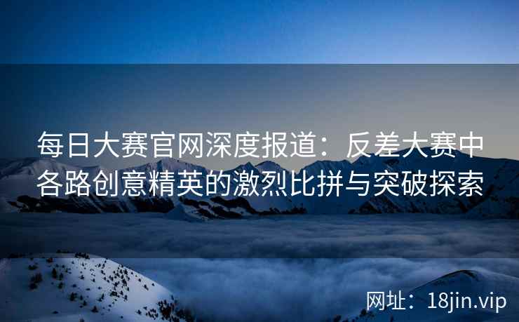 每日大赛官网深度报道：反差大赛中各路创意精英的激烈比拼与突破探索  第2张