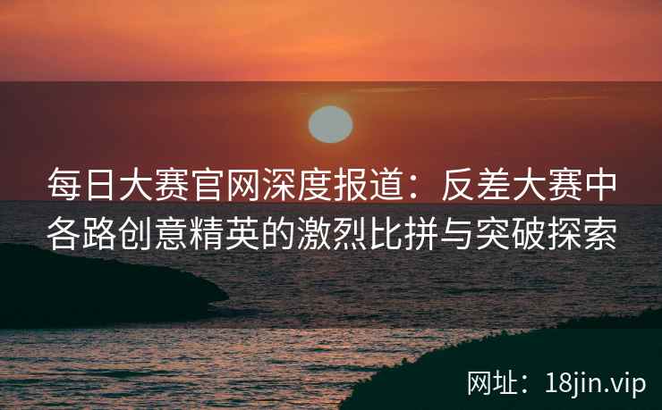 每日大赛官网深度报道：反差大赛中各路创意精英的激烈比拼与突破探索  第1张