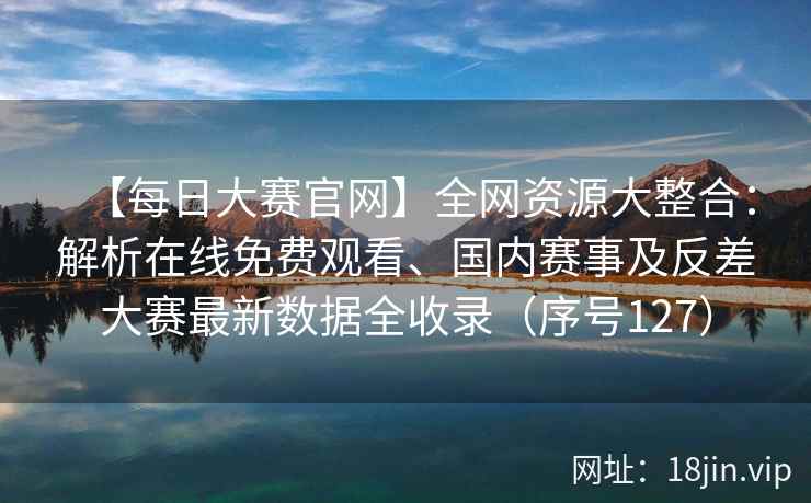 【每日大赛官网】全网资源大整合：解析在线免费观看、国内赛事及反差大赛最新数据全收录（序号127）  第1张