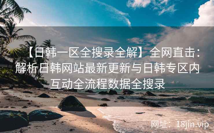 【日韩一区全搜录全解】全网直击：解析日韩网站最新更新与日韩专区内互动全流程数据全搜录