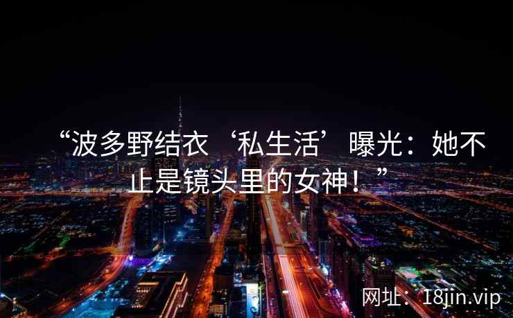 “波多野结衣‘私生活’曝光：她不止是镜头里的女神！”  第1张