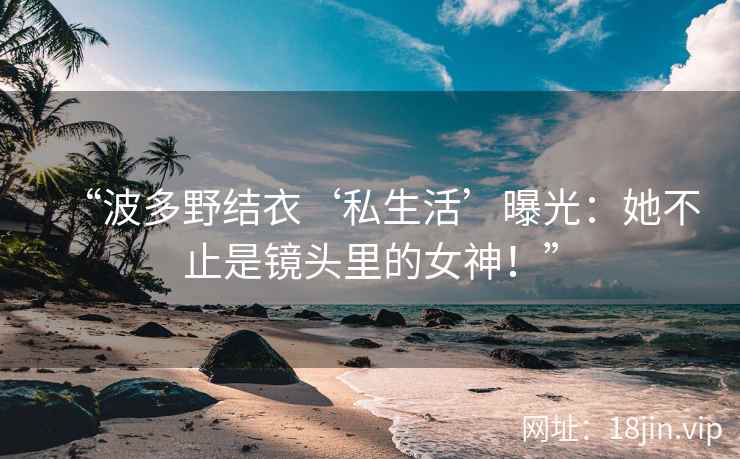 “波多野结衣‘私生活’曝光：她不止是镜头里的女神！”  第2张