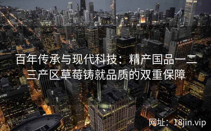 百年传承与现代科技：精产国品一二三产区草莓铸就品质的双重保障  第1张