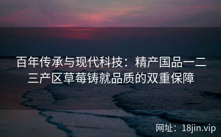 百年传承与现代科技：精产国品一二三产区草莓铸就品质的双重保障  第2张