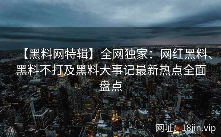 【黑料网特辑】全网独家：网红黑料、黑料不打及黑料大事记最新热点全面盘点  第1张