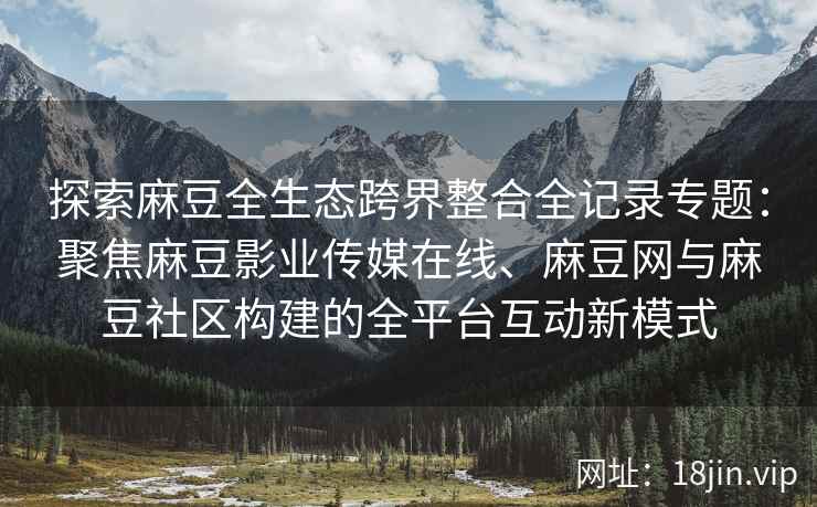 探索麻豆全生态跨界整合全记录专题：聚焦麻豆影业传媒在线、麻豆网与麻豆社区构建的全平台互动新模式  第1张