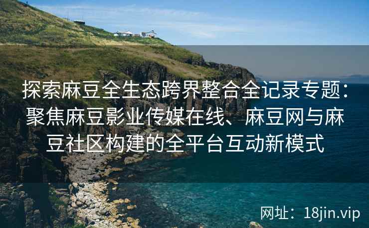 探索麻豆全生态跨界整合全记录专题：聚焦麻豆影业传媒在线、麻豆网与麻豆社区构建的全平台互动新模式  第2张