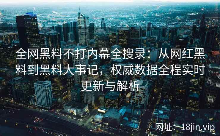 全网黑料不打内幕全搜录：从网红黑料到黑料大事记，权威数据全程实时更新与解析  第1张