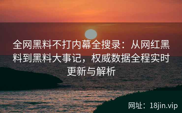 全网黑料不打内幕全搜录：从网红黑料到黑料大事记，权威数据全程实时更新与解析  第2张
