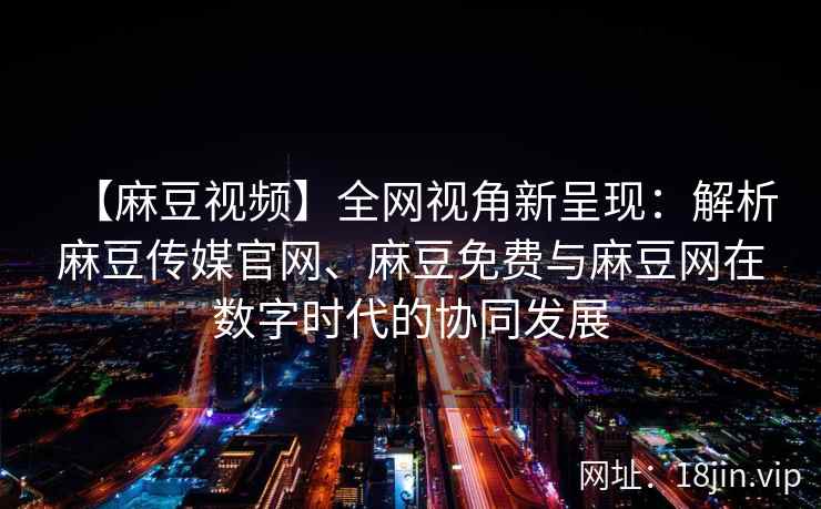 【麻豆视频】全网视角新呈现：解析麻豆传媒官网、麻豆免费与麻豆网在数字时代的协同发展  第1张
