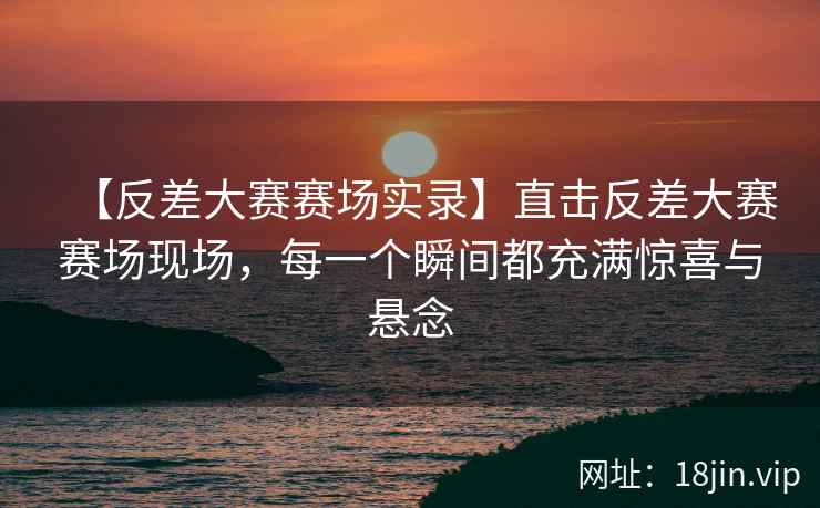 【反差大赛赛场实录】直击反差大赛赛场现场，每一个瞬间都充满惊喜与悬念