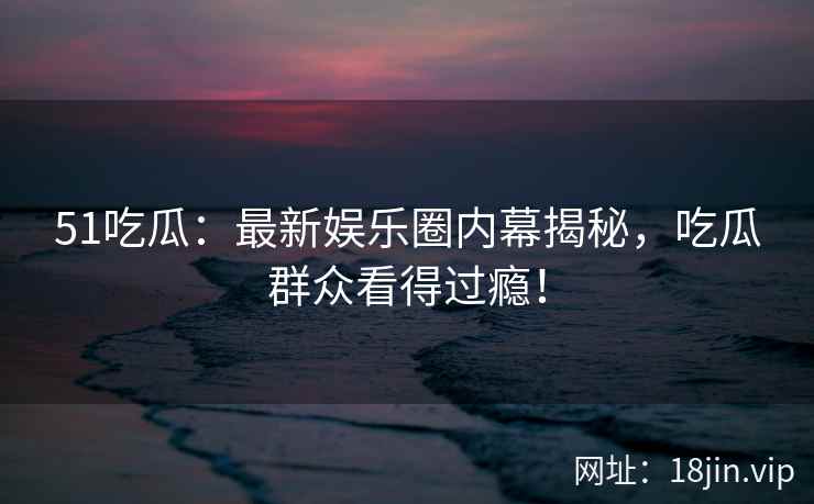 51吃瓜：最新娱乐圈内幕揭秘，吃瓜群众看得过瘾！