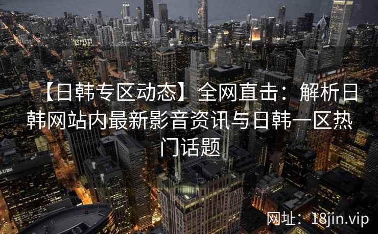 【日韩专区动态】全网直击：解析日韩网站内最新影音资讯与日韩一区热门话题  第2张