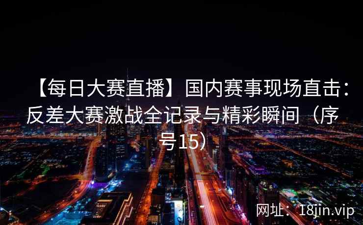 【每日大赛直播】国内赛事现场直击：反差大赛激战全记录与精彩瞬间（序号15）