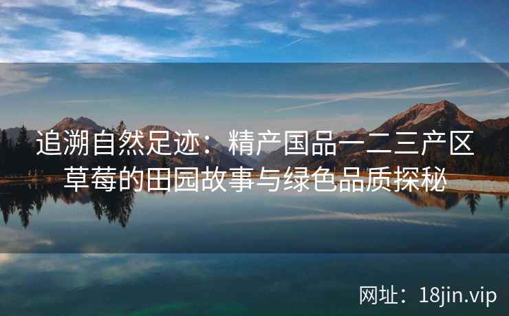 追溯自然足迹：精产国品一二三产区草莓的田园故事与绿色品质探秘