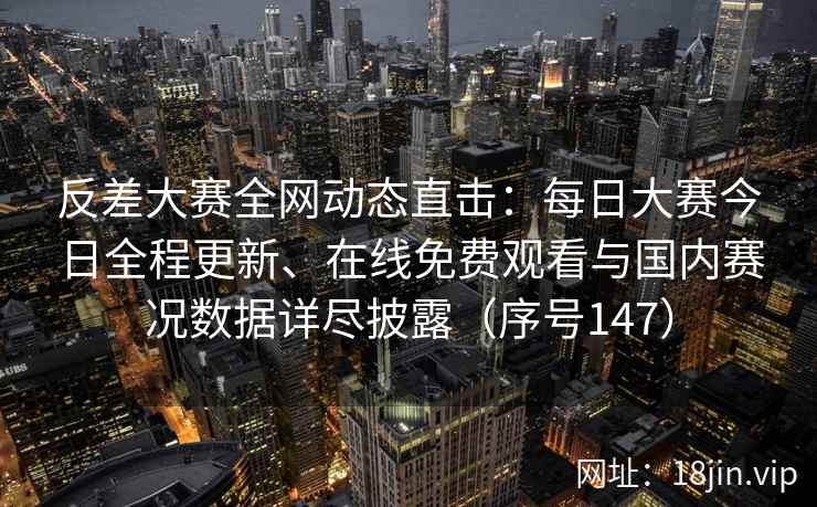反差大赛全网动态直击：每日大赛今日全程更新、在线免费观看与国内赛况数据详尽披露（序号147）  第2张