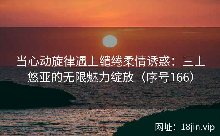 当心动旋律遇上缱绻柔情诱惑：三上悠亚的无限魅力绽放（序号166）