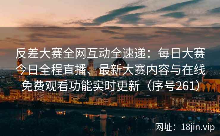反差大赛全网互动全速递：每日大赛今日全程直播、最新大赛内容与在线免费观看功能实时更新（序号261）