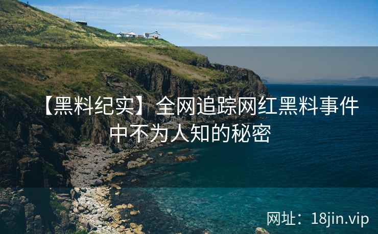 【黑料纪实】全网追踪网红黑料事件中不为人知的秘密