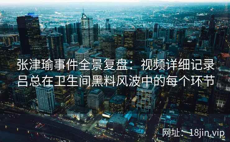 张津瑜事件全景复盘：视频详细记录吕总在卫生间黑料风波中的每个环节  第2张