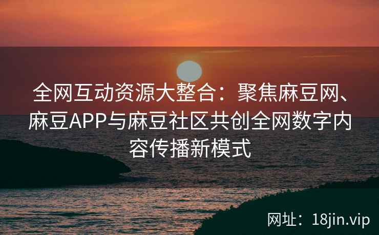 全网互动资源大整合：聚焦麻豆网、麻豆APP与麻豆社区共创全网数字内容传播新模式  第2张