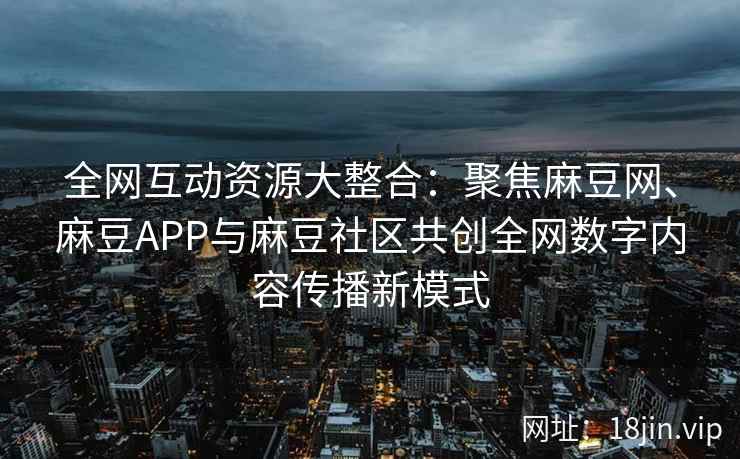 全网互动资源大整合：聚焦麻豆网、麻豆APP与麻豆社区共创全网数字内容传播新模式  第1张