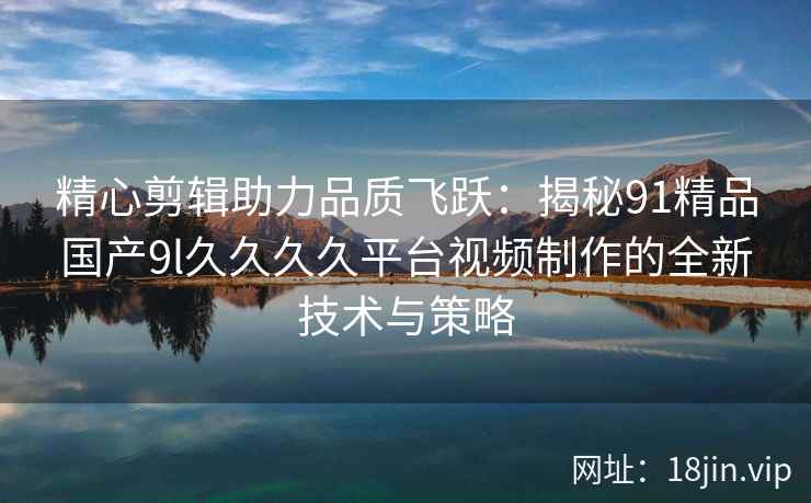 精心剪辑助力品质飞跃：揭秘91精品国产9l久久久久平台视频制作的全新技术与策略  第2张