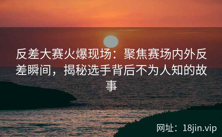 反差大赛火爆现场：聚焦赛场内外反差瞬间，揭秘选手背后不为人知的故事