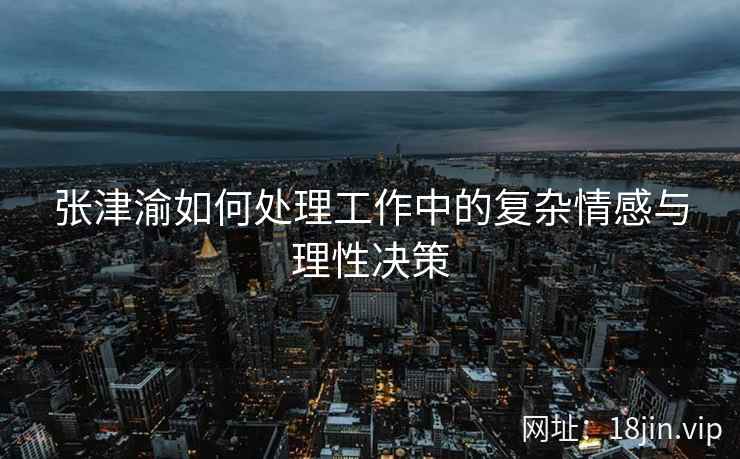 张津渝如何处理工作中的复杂情感与理性决策  第1张