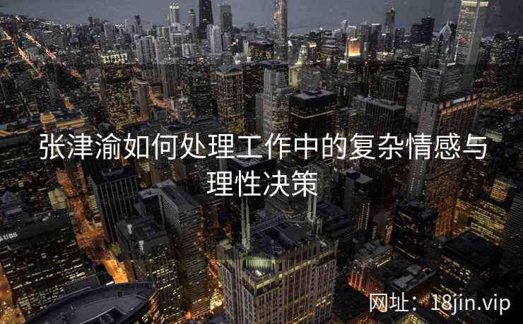 张津渝如何处理工作中的复杂情感与理性决策  第2张
