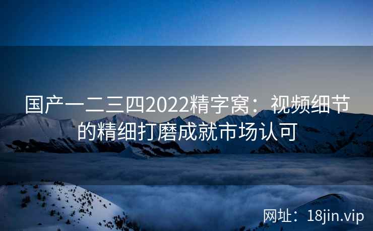 国产一二三四2022精字窝：视频细节的精细打磨成就市场认可  第1张