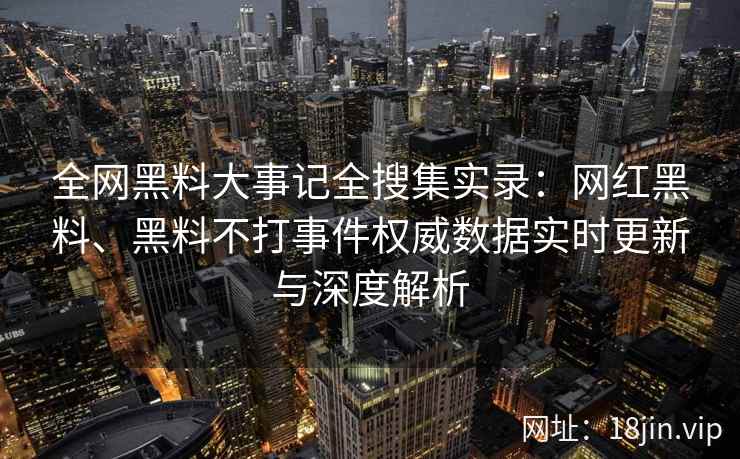 全网黑料大事记全搜集实录：网红黑料、黑料不打事件权威数据实时更新与深度解析
