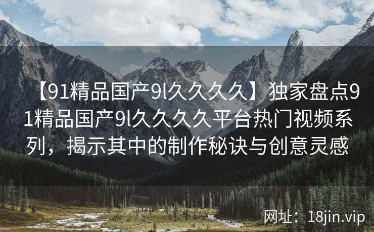 【91精品国产9l久久久久】独家盘点91精品国产9l久久久久平台热门视频系列，揭示其中的制作秘诀与创意灵感  第1张