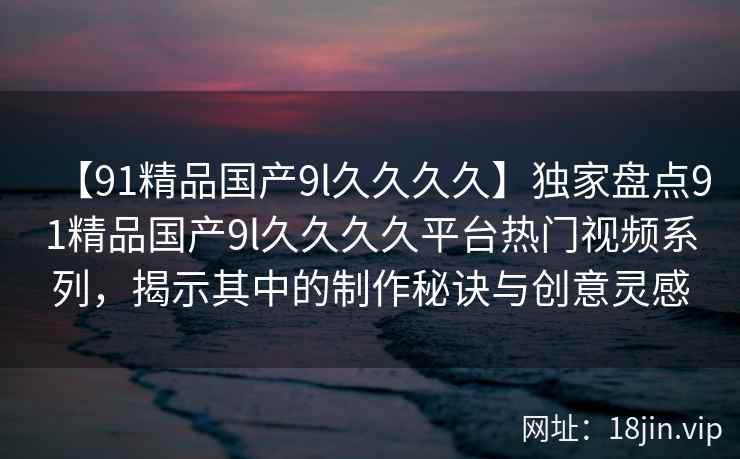 【91精品国产9l久久久久】独家盘点91精品国产9l久久久久平台热门视频系列，揭示其中的制作秘诀与创意灵感  第2张