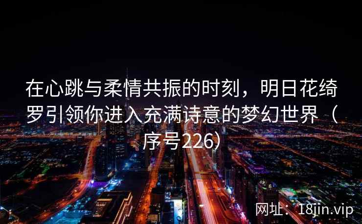 在心跳与柔情共振的时刻，明日花绮罗引领你进入充满诗意的梦幻世界（序号226）  第1张