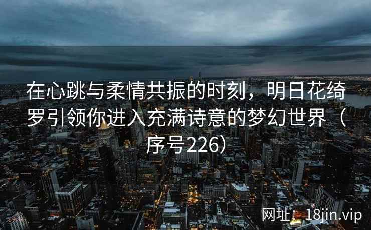 在心跳与柔情共振的时刻，明日花绮罗引领你进入充满诗意的梦幻世界（序号226）  第2张