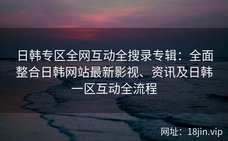 日韩专区全网互动全搜录专辑：全面整合日韩网站最新影视、资讯及日韩一区互动全流程  第2张